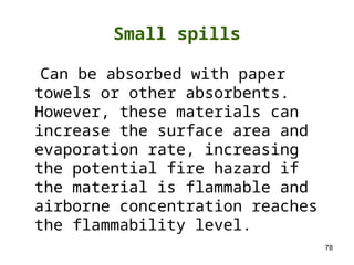 78
Small spills
Can be absorbed with paper
towels or other absorbents.
However, these materials can
increase the surface area and
evaporation rate, increasing
the potential fire hazard if
the material is flammable and
airborne concentration reaches
the flammability level.
 