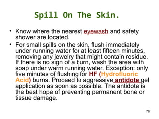 79
Spill On The Skin.
• Know where the nearest eyewash and safety
shower are located.
• For small spills on the skin, flush immediately
under running water for at least fifteen minutes,
removing any jewelry that might contain residue.
If there is no sign of a burn, wash the area with
soap under warm running water. Exception: only
five minutes of flushing for HF (Hydrofluoric
Acid) burns. Proceed to aggressive antidote gel
application as soon as possible. The antidote is
the best hope of preventing permanent bone or
tissue damage.
 