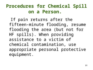 81
If pain returns after the
fifteen-minute flooding, resume
flooding the area (but not for
HF spills). When providing
assistance to a victim of
chemical contamination, use
appropriate personal protective
equipment.
Procedures for Chemical Spill
on a Person.
 