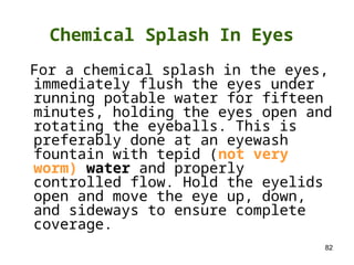 82
For a chemical splash in the eyes,
immediately flush the eyes under
running potable water for fifteen
minutes, holding the eyes open and
rotating the eyeballs. This is
preferably done at an eyewash
fountain with tepid (not very
worm) water and properly
controlled flow. Hold the eyelids
open and move the eye up, down,
and sideways to ensure complete
coverage.
Chemical Splash In Eyes
 
