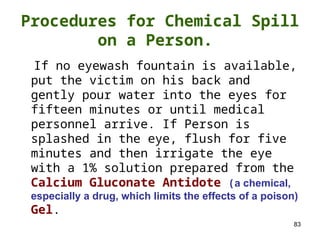 83
If no eyewash fountain is available,
put the victim on his back and
gently pour water into the eyes for
fifteen minutes or until medical
personnel arrive. If Person is
splashed in the eye, flush for five
minutes and then irrigate the eye
with a 1% solution prepared from the
Calcium Gluconate Antidote (a chemical,
especially a drug, which limits the effects of a poison)
Gel.
Procedures for Chemical Spill
on a Person.
 