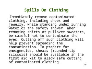 84
Immediately remove contaminated
clothing, including shoes and
jewelry, while standing under running
water or the safety shower. When
removing shirts or pullover sweaters,
be careful not to contaminate the
eyes. Cutting off such clothing will
help prevent spreading the
contamination. To prepare for
emergencies, shears (rounded-tip
scissors) should be available in the
first aid kit to allow safe cutting
of contaminated clothing.
Spills On Clothing
 