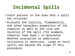 86
Incidental Spills
• Alert persons in the area that a spill
has occurred.
• Evaluate the toxicity, flammability,
and other hazardous properties of the
chemical as well as the size and
location of the spill (for example,
chemical fume hood ) to determine
whether evacuation or additional
assistance is necessary. Large or toxic
spills are beyond the scope of this
procedure.
 
