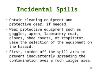 88
• Obtain cleaning equipment and
protective gear, if needed.
• Wear protective equipment such as
goggles, apron, laboratory coat,
gloves, shoe covers, or respirator.
Base the selection of the equipment on
the hazard.
• First, cordon off the spill area to
prevent inadvertently spreading the
contamination over a much larger area.
Incidental Spills
 