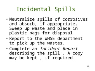 90
• Neutralize spills of corrosives
and absorb, if appropriate.
Sweep up waste and place in
plastic bags for disposal.
• Report to the WHSE department
to pick up the wastes.
• Complete an Incident Report
describing the spill . A copy
may be kept , if required.
Incidental Spills
 