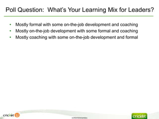 Poll Question: What’s Your Learning Mix for Leaders?

 • Mostly formal with some on-the-job development and coaching
 • Mostly on-the-job development with some formal and coaching
 • Mostly coaching with some on-the-job development and formal




                              confidential/proprietary
 