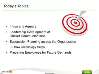 Today’s Topics




 • Intros and Agenda
 • Leadership Development at
   Cricket Communications
 • Succession Planning across the Organization
    o How Technology Helps
 • Preparing Employees for Future Demands




                         confidential/proprietary
 