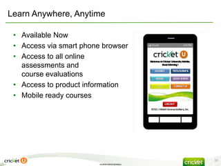 Learn Anywhere, Anytime

 • Available Now
 • Access via smart phone browser
 • Access to all online
   assessments and
   course evaluations
 • Access to product information
 • Mobile ready courses




                                                    33
                         confidential/proprietary
 