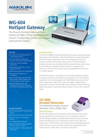 WG-604
HotSpot Gateway
The Powerful HotSpot Gateway/Router
Solution for B&B, Coffee Shop/Restaurant,
Airport/ Transportation Center and Campus
Library/Scenic Square.




FEATURE                                        DESCRIPTION
■ Up to 200 concurrent users ever on a         The WG-604 300Mbps HotSpot Gateway/Router provides unsurpassed wireless
 HotSpot gateway/router                        high speed for Bed & Breakfast, Coffee Shop/Restaurant, Airport/Transportation
■ 3.5 times faster as bundling core
                                               Center and Campus Library/Scenic Square to provide guests, visitors and
 processor with separate WLAN module
                                               customers a powerful WiFi hotspot network service. The product design is
■ 3 antennas to offer unparalleled
 performance
                                               bundling core processor with separate WLAN module that allows users to enjoy
■ Compatible with IEEE 802.11 b/g/n            3.5 time faster than competitors' WLAN on Board. It is equipped with 3
 wireless LAN 2T3R                             antennas to offer the most concurrent users an unparalleled performance ever
■ RADIUS AAA support (RFC 2865/2866)           on a hotspot gateway.
■ Web-based authentication and
 management                                    The WG-604 provides a customizable and user-friendly management interface
■ Support WPA/WPA2, 64/128 bit WEP             that supports web-based authentication and management tool, and marketing
 data encryption, layer 2 isolation, and
                                               cooperation. It also can be integrated with RADIUS AAA server, pre-paid card
 SSL login page to enhance security
                                               system, billing system, SMTP server, web server, SNMP management and
■ Support ﬁrewall functions: VPN
 (IPSec/PPTP/L2TP), PPTP VPN client,           syslog server. It can work with AG-300E Account Generator Thermal Printer that
 and IP/MAC/URL address pass through           allows the proprietors to generate a billing and system summary with a single kit
                                               simply.




                                               AG-300E
                                               Account Generator
                                               The Patented Hotspot Account
AG-300E FEATURE                                Generator with a Single Click
■ Multi-function printer for account report
                                               DESCRIPTION
 printout
                                               The AG-300E patented Account Generator Thernal Printer provides a simple
■ IEEE 802.3af PoE (power over ethernet)
                                               hotkey to generate an account and print it out. It is designed to work with
■ One PS/2 port for connecting to a
 keypad                                        WG-604 HotSpot Gateway or ISS-6000 Internet Subscriber Server that offers
■ 10/100Mbps transfer LED light                Internet and billing service at the coffee shop, restaurant, ofﬁce, lobby and
■ Press combination hotkeys to generate        meeting room. The AG-300E is a multi-function printer and generates billing and
 billing and system summary                    system summary by press combination hotkeys that includes daily account,
■ Support additional 10 billing proﬁles with   monthly account, system status, and network report printout.
 PS/2 keypad
                                                                                                                   Protected by TW Patent 223184,
                                                                                                                              JPN Patent 3099924,
                                                                                                                       China Patent ZL 03 04640,5.
 