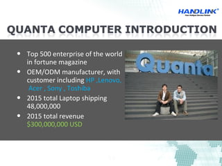 Top 500 enterprise of the world
in fortune magazine
 OEM/ODM manufacturer, with
customer including HP ,Lenovo,
Acer , Sony , Toshiba
 2015 total Laptop shipping
48,000,000
 2015 total revenue
$300,000,000 USD
 