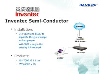 Inventec Semi-Conductor
WG-500P
ISS-7000 v2
• Installation: 
− Use VLAN and ESSID to 
separate the guest usage 
and employee 
− WG-500P using in the 
existing AP Network 
• Products:
− ISS-7000 v2 / 1 set
− WG-500P x 25
 