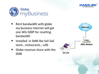  Rent bandwidth with globe
my business Internet will get
one WG-500P for reselling
bandwidth
 Installed in SMB like Sali Sali
store , restaurants , café
 Globe revenue share with the
SMB WG-500
 