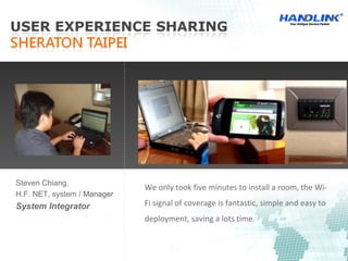 We only took five minutes to install a room, the Wi-
Fi signal of coverage is fantastic, simple and easy to
deployment, saving a lots time.
Steven Chiang,
H.F. NET, system / Manager
System Integrator
 