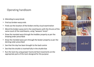 Operating handloom
 Attending to warp break:
• Find out broken warp ends
• Finds out the location of the broken end by visual examination
• Mend the broken warp end in the sized beams with the thrums of the
same count of the sized beams, using “weavers’ knots”
• Draw the mended warp through the heddles properly as per the
drawing order prescribed
• Draw the mended warp yarn through the beater properly as per the
denting order prescribed
• See that the slay has been brought to the back centre
• See that the shuttle is inserted fully in the shuttle box
• Run the loom by using proper hand and foot movements on the
appropriate parts of the loom designed for the purpose
 