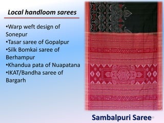 10
Local handloom sarees
Sambalpuri Saree
•Warp weft design of
Sonepur
•Tasar saree of Gopalpur
•Silk Bomkai saree of
Berhampur
•Khandua pata of Nuapatana
•IKAT/Bandha saree of
Bargarh
 