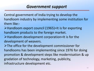 14
Government support
Central government of India trying to develop the
handloom industry by implementing some institution for
them like:-
Handloom export council (1965)=It is for exporting
handloom products to the foreign market.
Handloom development corporation=It is for the
development of weavers.
The office for the development commissioner for
handlooms has been implementing since 1976 for doing
promotion & development steps like modernisation & up
gradation of technology, marketing, publicity,
infrastructure development etc.
 