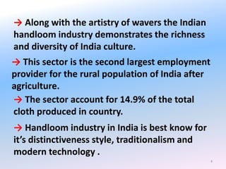 4
→ Along with the artistry of wavers the Indian
handloom industry demonstrates the richness
and diversity of India culture.
→ This sector is the second largest employment
provider for the rural population of India after
agriculture.
→ The sector account for 14.9% of the total
cloth produced in country.
→ Handloom industry in India is best know for
it’s distinctiveness style, traditionalism and
modern technology .
 