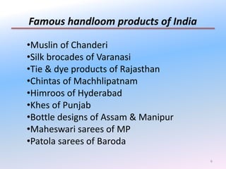 6
Famous handloom products of India
•Muslin of Chanderi
•Silk brocades of Varanasi
•Tie & dye products of Rajasthan
•Chintas of Machhlipatnam
•Himroos of Hyderabad
•Khes of Punjab
•Bottle designs of Assam & Manipur
•Maheswari sarees of MP
•Patola sarees of Baroda
 