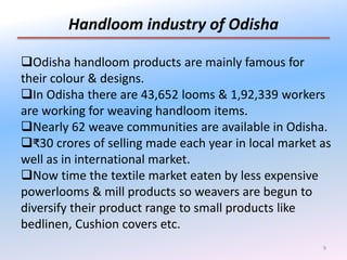 9
Handloom industry of Odisha
Odisha handloom products are mainly famous for
their colour & designs.
In Odisha there are 43,652 looms & 1,92,339 workers
are working for weaving handloom items.
Nearly 62 weave communities are available in Odisha.
₹30 crores of selling made each year in local market as
well as in international market.
Now time the textile market eaten by less expensive
powerlooms & mill products so weavers are begun to
diversify their product range to small products like
bedlinen, Cushion covers etc.
 