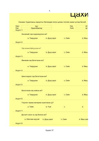 Цахим с
                                           5




   Санамж: Судалгааны хариултыг бөглөхдөө латин цагаан толгойн жижиг үсгээр бичнэ6

Овог                   Цог                                          Нас            22
Нэр                Эрдэнэбаатар                                     Хүйс           эр
Асуулт 1:

       Хичээлийг хэр сэдэлжүүлсэн вэ?

               a. Тааруухан            b. Дунд зэрэг      c. Сайн             d. Маш сайн

Асуулт 2:


       Хэр зохион байгуулсан вэ?

               a. Тааруухан            b. Дунд зэрэг      c. Сайн             d. Маш сайн

Асуулт 3:

       Өмнөхөө хэр бататгасан вэ?


               a. Тааруухан            b. Дунд зэрэг      c. Сайн             d. Маш сайн

Асуулт 4:


       Шинэ мэдлэг хэр бататгасан вэ?

               a. Тааруухан            b. Дунд зэрэг      c. Сайн             d. Маш сайн

Асуулт 5:


       Бататгалаа хэр хийсэн вэ?

               a. Тааруухан            b. Дунд зэрэг      c. Сайн             d. Маш сайн

Асуулт 6:

       Үзүүлэн тараах материал ашигласан уу?

               a. Тийм                 b. Үгүй            c.                  d.

Асуулт 7:

       Дүгнэлт хэсэг нь хэр болсон вэ?

            a. Ойлгомж муутай      b. Дунд зэрэг       c. Сайн             d. Маш сайн

Асуулт 8:



                                      Хуудас 37
 