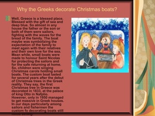 Why the Greeks decorate Christmas boats?
Well, Greece is a blessed place.
Blessed with the gift of sea and
deep blue. So almost in any
house the father or the son or
both of them were sailors,
fighting with the waves for the
bread of the family. The boat
maybe was symbolizing the
expectation of the family to
meet again with their relatives
and their own love for the sea.
Mean while, small boats were
made to honour Saint Nicolas
for protecting the sailors and
for the safe returning at home.
So, children were singing
Christmas carols holding small
boats. The custom boat lasted
for several years after the debut
of Christmas trees in the Greek
reality. They say, the first
Christmas tree in Greece was
decorated in 1833, at the palace
of king Otto in Nafplio.
However, only in 1950 managed
to get massive in Greek houses.
In our days particularly among
sailors and fishermen the
custom fo decorating boats still
holds strong.