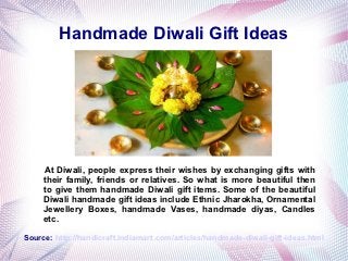 Handmade Diwali Gift Ideas




     At Diwali, people express their wishes by exchanging gifts with
     their family, friends or relatives. So what is more beautiful then
     to give them handmade Diwali gift items. Some of the beautiful
     Diwali handmade gift ideas include Ethnic Jharokha, Ornamental
     Jewellery Boxes, handmade Vases, handmade diyas, Candles
     etc.

Source: http://handicraft.indiamart.com/articles/handmade-diwali-gift-ideas.html
 