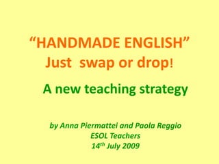 “HANDMADE ENGLISH”Just  swap or drop! A newteachingstrategy by Anna Piermattei and Paola ReggioESOL Teachers14thJuly 2009 