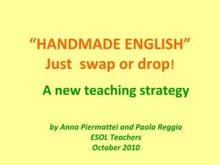 “HANDMADE ENGLISH”
Just swap or drop!
A new teaching strategy
by Anna Piermattei and Paola Reggio
ESOL Teachers
October 2010
 