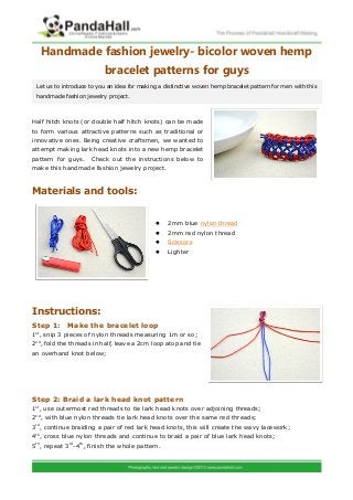 Handmade fashion jewelry- bicolor woven hemp
bracelet patterns for guys
Half hitch knots (or double half hitch knots) can be made
to form various attractive patterns such as traditional or
innovative ones. Being creative craftsmen, we wanted to
attempt making lark head knots into a new hemp bracelet
pattern for guys. Check out the instructions below to
make this handmade fashion jewelry project.
Materials and tools:
 2mm blue nylon thread
 2mm red nylon thread
 Scissors
 Lighter
Instructions:
Step 1: Make the bracelet loop
1st
, snip 3 pieces of nylon threads measuring 1m or so;
2nd
, fold the threads in half, leave a 2cm loop atop and tie
an overhand knot below;
Step 2: Braid a lark head knot pattern
1st
, use outermost red threads to tie lark head knots over adjoining threads;
2nd
, with blue nylon threads tie lark head knots over the same red threads;
3rd
, continue braiding a pair of red lark head knots, this will create the wavy lacework;
4th
, cross blue nylon threads and continue to braid a pair of blue lark head knots;
5th
, repeat 3rd
-4th
, finish the whole pattern.
Let us to introduce to you an idea for making a distinctive woven hemp bracelet pattern for men with this
handmade fashion jewelry project.
 