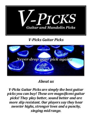 V-Picks Guitar Picks
About us
V-Picks Guitar Picks are simply the best guitar
picks you can buy! These are magnificent guitar
picks! They play better, sound better and are
more slip resistant. Our players say they hear
sweeter highs, stronger lows and a punchy,
singing mid range.
 