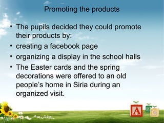Promoting the products
• The pupils decided they could promote
their products by:
• creating a facebook page
• organizing a display in the school halls
• The Easter cards and the spring
decorations were offered to an old
people’s home in Siria during an
organized visit.
 