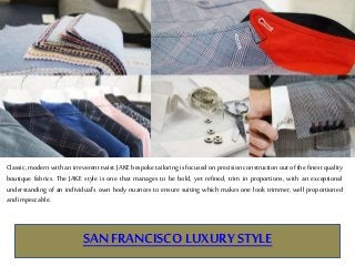 SAN FRANCISCO LUXURYSTYLE
Classic, modern with an irreverent twist. JAKE bespoke tailoring is focused on precision construction out of the finest quality
boutique fabrics. The JAKE style is one that manages to be bold, yet refined, trim in proportions, with an exceptional
understanding of an individual’s own body nuances to ensure suiting which makes one look trimmer, well proportioned
and impeccable.
 