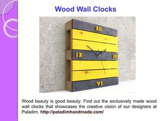 Wood Wall Clocks
Wood beauty is good beauty: Find out the exclusively made wood
wall clocks that showcases the creative vision of our designers at
Paladim. http://paladimhandmade.com/
 