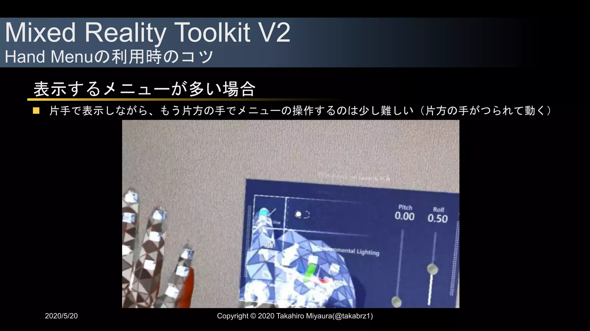 Mixed Reality Toolkit V2
Hand Menuの利用時のコツ
2020/5/20 Copyright © 2020 Takahiro Miyaura(@takabrz1)
表示するメニューが多い場合
 片手で表示しながら、もう片方の手でメニューの操作するのは少し難しい（片方の手がつられて動く）
 