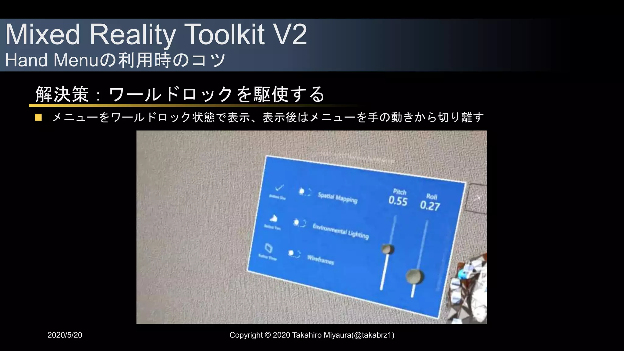 Mixed Reality Toolkit V2
Hand Menuの利用時のコツ
2020/5/20 Copyright © 2020 Takahiro Miyaura(@takabrz1)
解決策：ワールドロックを駆使する
 メニューをワールドロック状態で表示、表示後はメニューを手の動きから切り離す
 