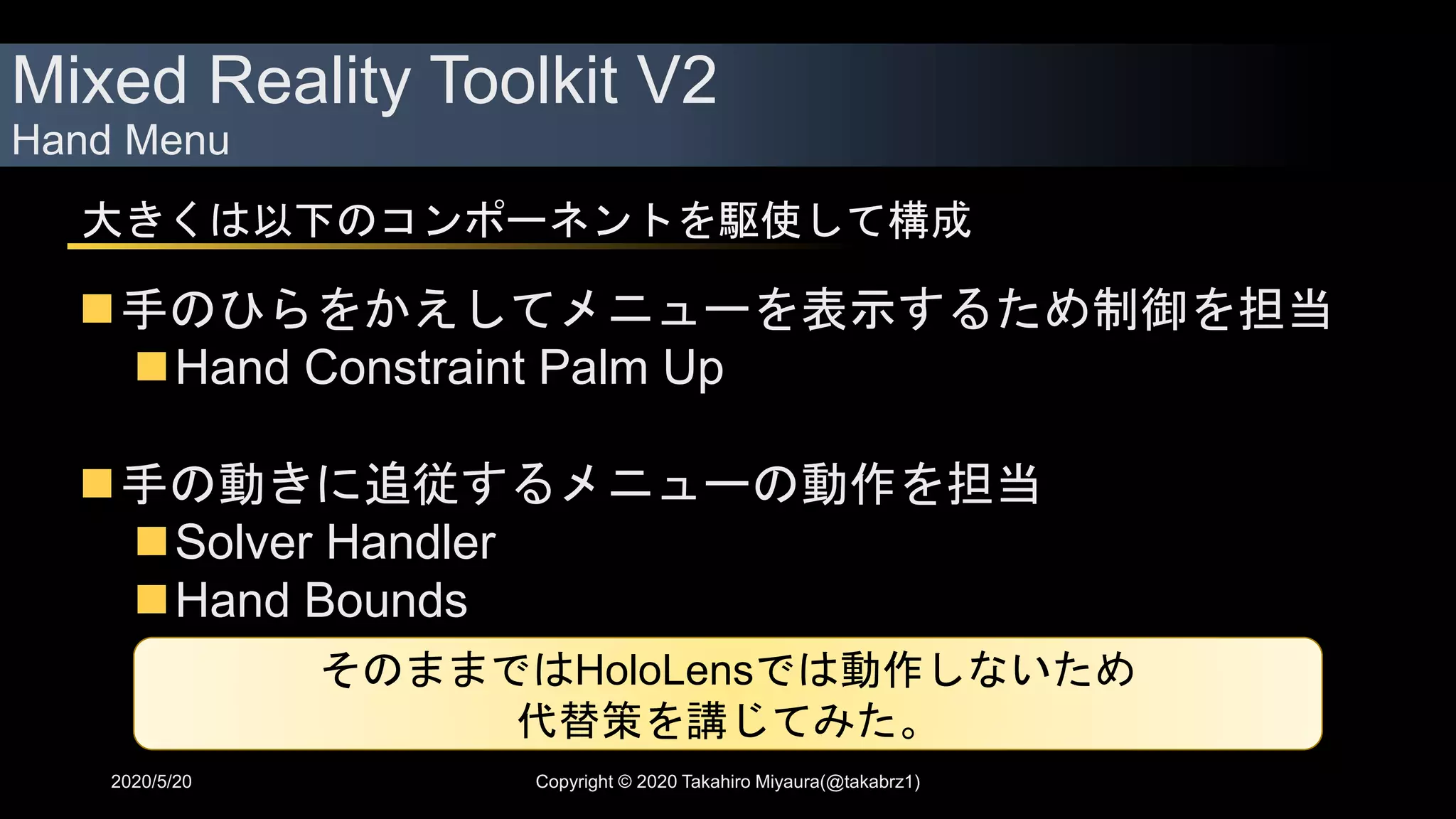 Mixed Reality Toolkit V2
Hand Menu
2020/5/20 Copyright © 2020 Takahiro Miyaura(@takabrz1)
大きくは以下のコンポーネントを駆使して構成
手のひらをかえしてメニューを表示するため制御を担当
Hand Constraint Palm Up
手の動きに追従するメニューの動作を担当
Solver Handler
Hand Bounds
そのままではHoloLensでは動作しないため
代替策を講じてみた。
 