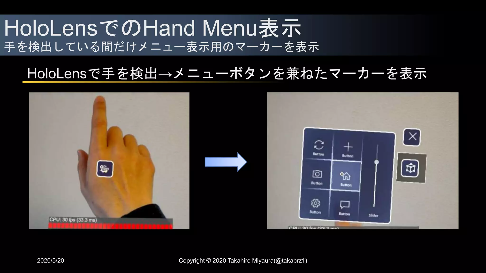 HoloLensでのHand Menu表示
手を検出している間だけメニュー表示用のマーカーを表示
2020/5/20
HoloLensで手を検出→メニューボタンを兼ねたマーカーを表示
Copyright © 2020 Takahiro Miyaura(@takabrz1)
 