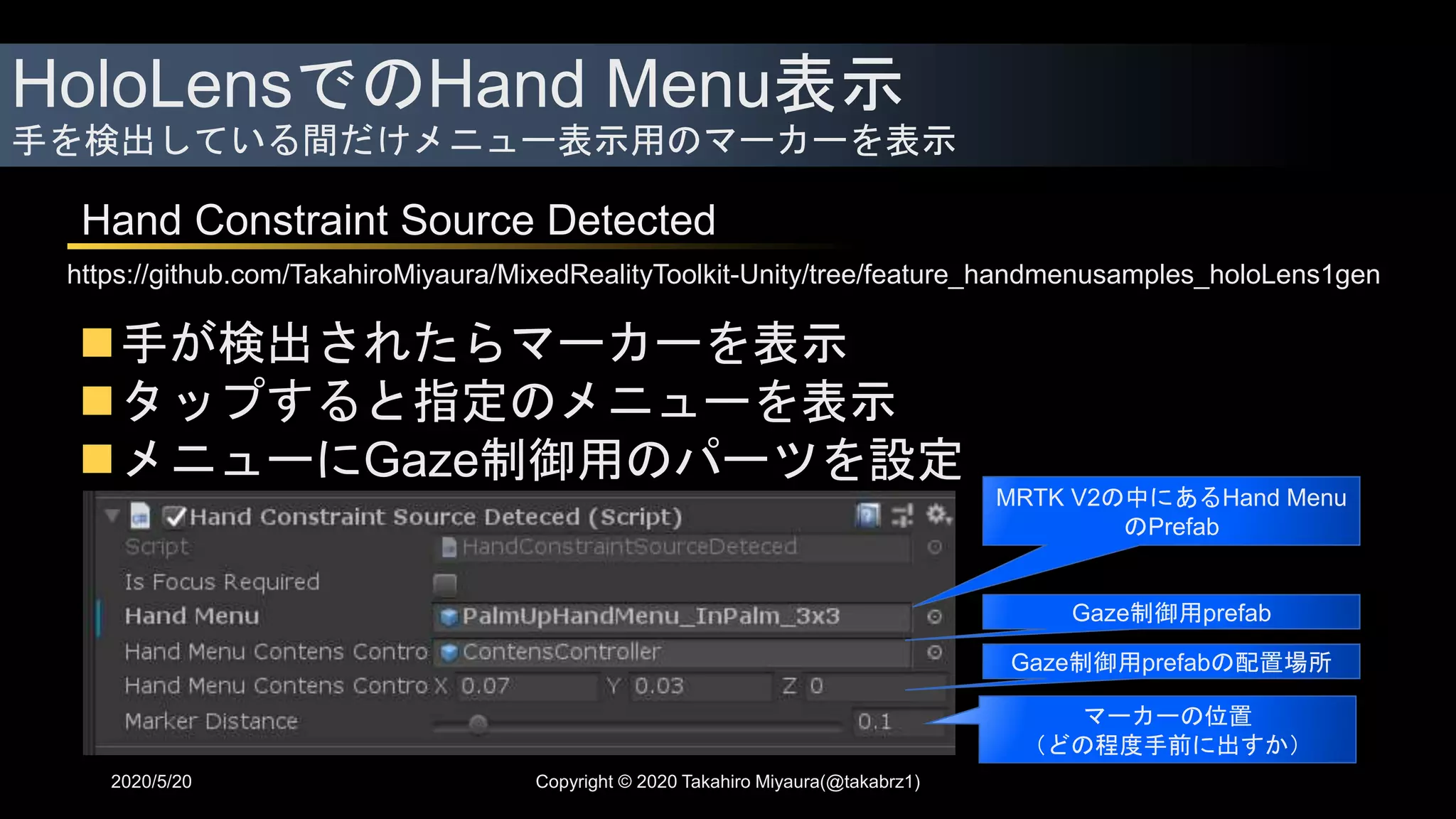 HoloLensでのHand Menu表示
手を検出している間だけメニュー表示用のマーカーを表示
2020/5/20
Hand Constraint Source Detected
https://github.com/TakahiroMiyaura/MixedRealityToolkit-Unity/tree/feature_handmenusamples_holoLens1gen
手が検出されたらマーカーを表示
タップすると指定のメニューを表示
メニューにGaze制御用のパーツを設定
MRTK V2の中にあるHand Menu
のPrefab
Gaze制御用prefab
Gaze制御用prefabの配置場所
マーカーの位置
（どの程度手前に出すか）
Copyright © 2020 Takahiro Miyaura(@takabrz1)
 