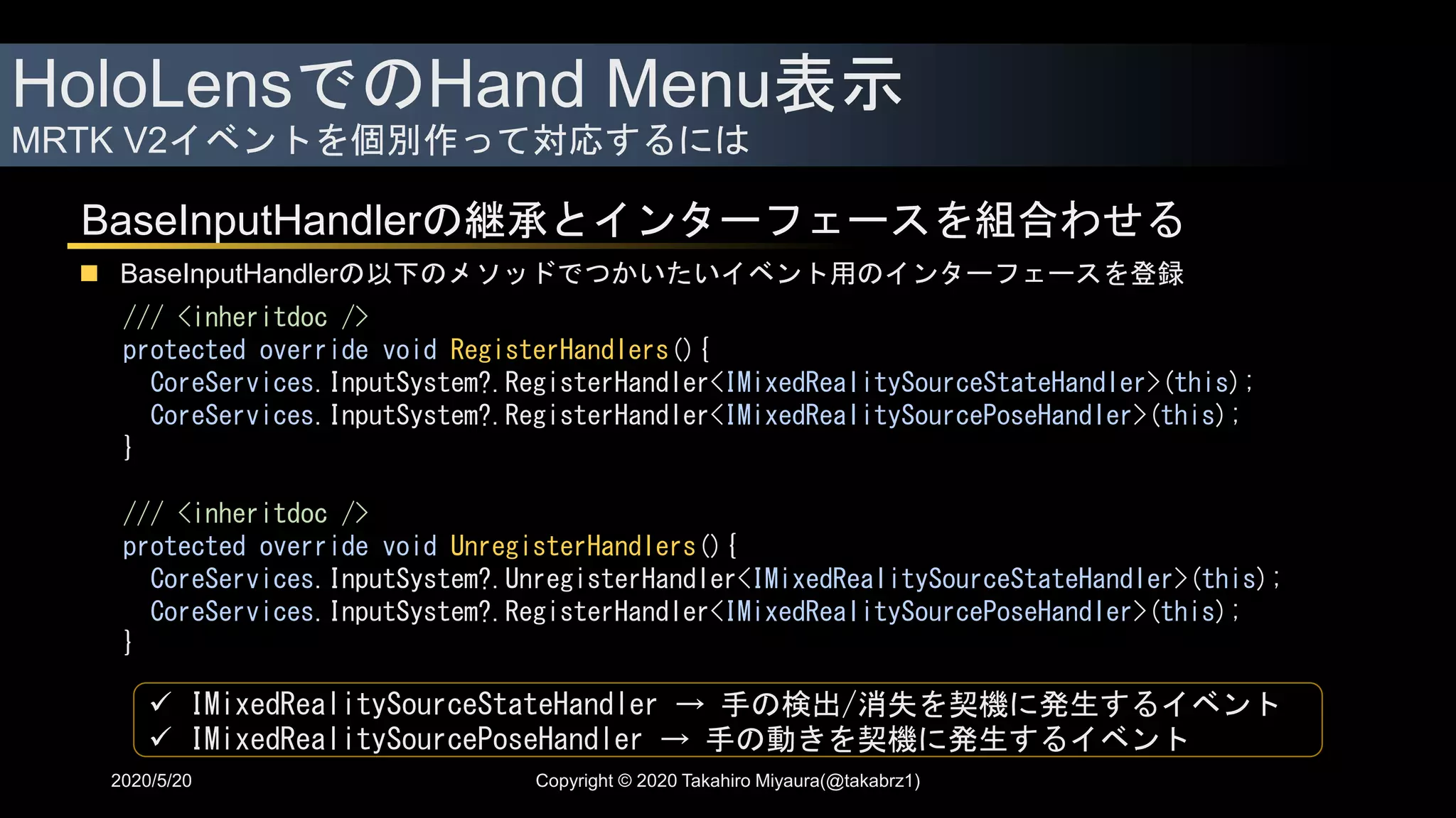 HoloLensでのHand Menu表示
MRTK V2イベントを個別作って対応するには
2020/5/20
BaseInputHandlerの継承とインターフェースを組合わせる
 BaseInputHandlerの以下のメソッドでつかいたいイベント用のインターフェースを登録
/// <inheritdoc />
protected override void RegisterHandlers(){
CoreServices.InputSystem?.RegisterHandler<IMixedRealitySourceStateHandler>(this);
CoreServices.InputSystem?.RegisterHandler<IMixedRealitySourcePoseHandler>(this);
}
/// <inheritdoc />
protected override void UnregisterHandlers(){
CoreServices.InputSystem?.UnregisterHandler<IMixedRealitySourceStateHandler>(this);
CoreServices.InputSystem?.RegisterHandler<IMixedRealitySourcePoseHandler>(this);
}
 IMixedRealitySourceStateHandler → 手の検出/消失を契機に発生するイベント
 IMixedRealitySourcePoseHandler → 手の動きを契機に発生するイベント
Copyright © 2020 Takahiro Miyaura(@takabrz1)
 