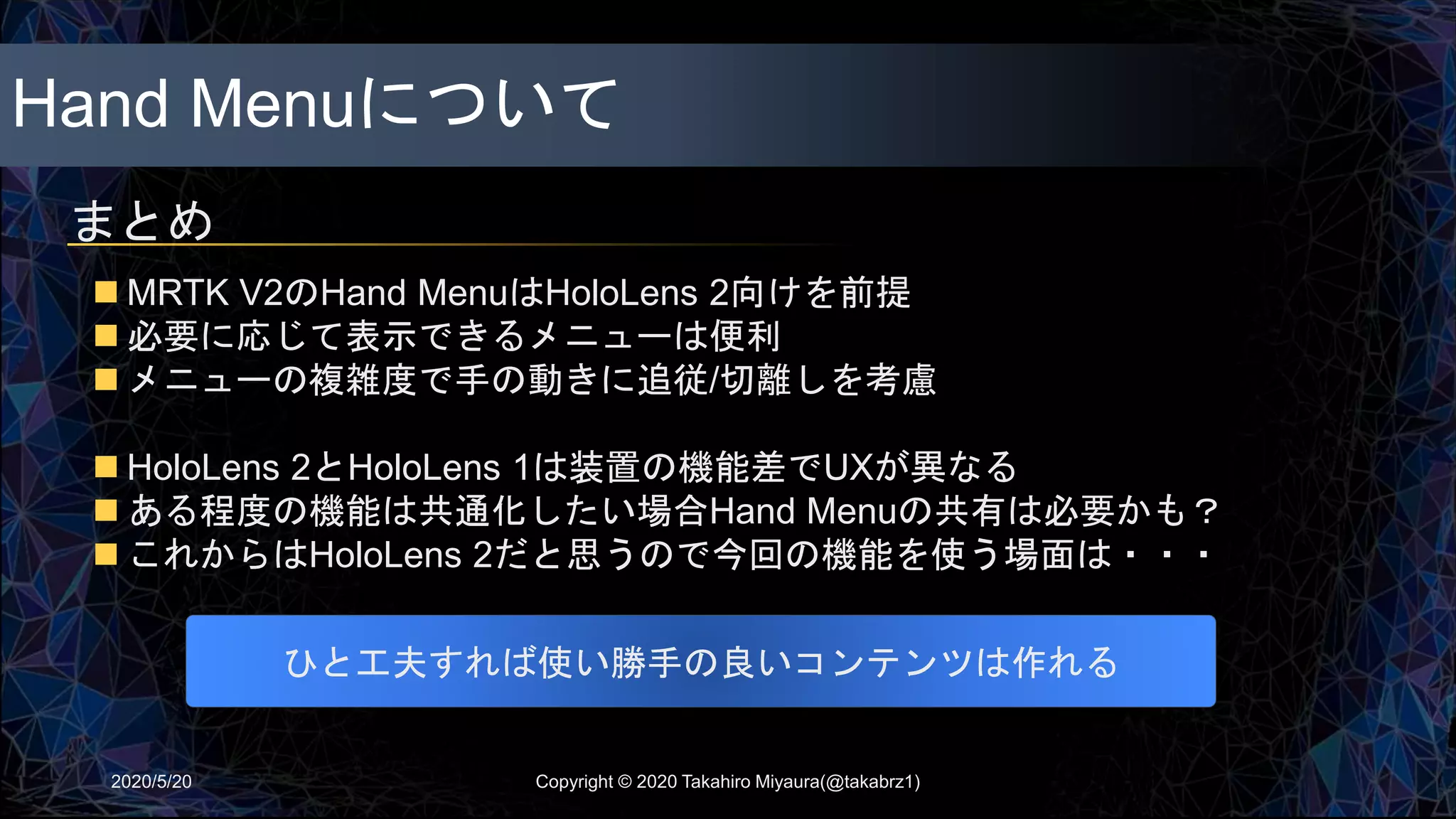 Hand Menuについて
まとめ
2020/5/20
 MRTK V2のHand MenuはHoloLens 2向けを前提
 必要に応じて表示できるメニューは便利
 メニューの複雑度で手の動きに追従/切離しを考慮
 HoloLens 2とHoloLens 1は装置の機能差でUXが異なる
 ある程度の機能は共通化したい場合Hand Menuの共有は必要かも？
 これからはHoloLens 2だと思うので今回の機能を使う場面は・・・
ひと工夫すれば使い勝手の良いコンテンツは作れる
Copyright © 2020 Takahiro Miyaura(@takabrz1)
 