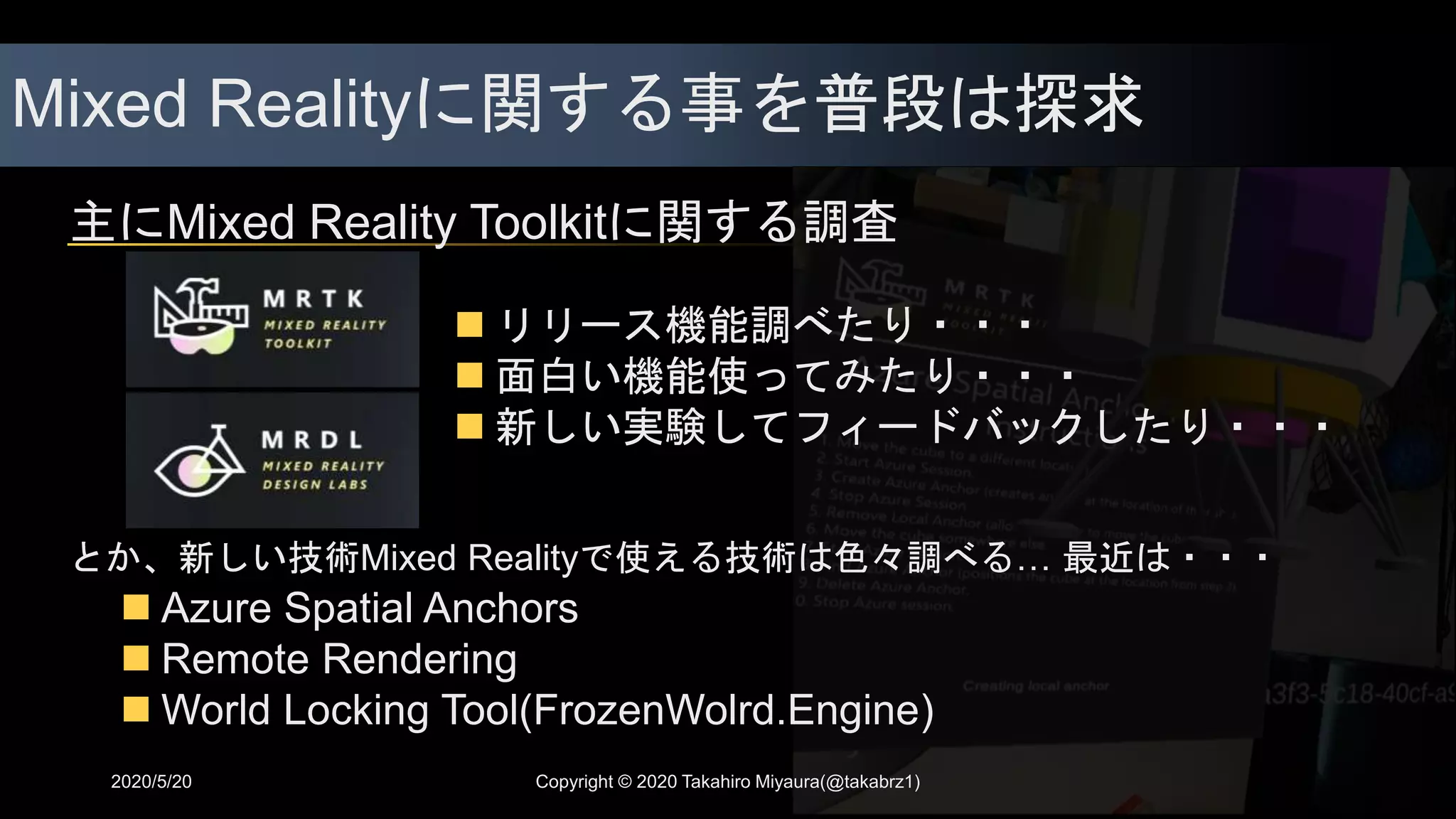 Mixed Realityに関する事を普段は探求
2020/5/20
とか、新しい技術Mixed Realityで使える技術は色々調べる… 最近は・・・
 Azure Spatial Anchors
 Remote Rendering
 World Locking Tool(FrozenWolrd.Engine)
主にMixed Reality Toolkitに関する調査
 リリース機能調べたり・・・
 面白い機能使ってみたり・・・
 新しい実験してフィードバックしたり・・・
Copyright © 2020 Takahiro Miyaura(@takabrz1)
 