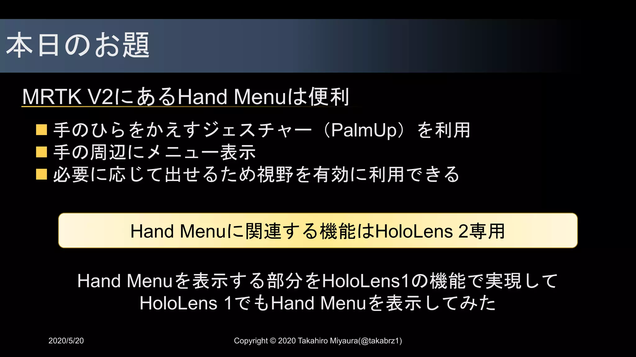 本日のお題
MRTK V2にあるHand Menuは便利
2020/5/20
 手のひらをかえすジェスチャー（PalmUp）を利用
 手の周辺にメニュー表示
 必要に応じて出せるため視野を有効に利用できる
Hand Menuに関連する機能はHoloLens 2専用
Hand Menuを表示する部分をHoloLens1の機能で実現して
HoloLens 1でもHand Menuを表示してみた
Copyright © 2020 Takahiro Miyaura(@takabrz1)
 