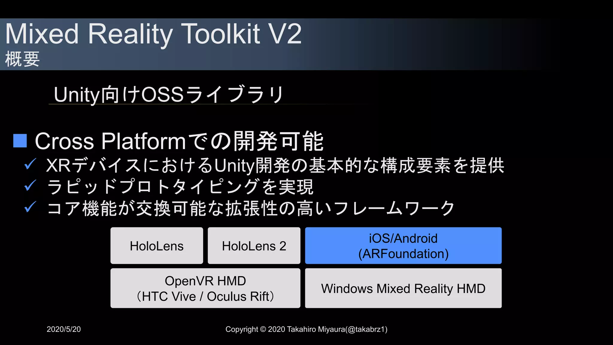 Mixed Reality Toolkit V2
概要
 Cross Platformでの開発可能
 XRデバイスにおけるUnity開発の基本的な構成要素を提供
 ラピッドプロトタイピングを実現
 コア機能が交換可能な拡張性の高いフレームワーク
Unity向けOSSライブラリ
OpenVR HMD
（HTC Vive / Oculus Rift）
iOS/Android
(ARFoundation)
HoloLens HoloLens 2
Windows Mixed Reality HMD
2020/5/20 Copyright © 2020 Takahiro Miyaura(@takabrz1)
 