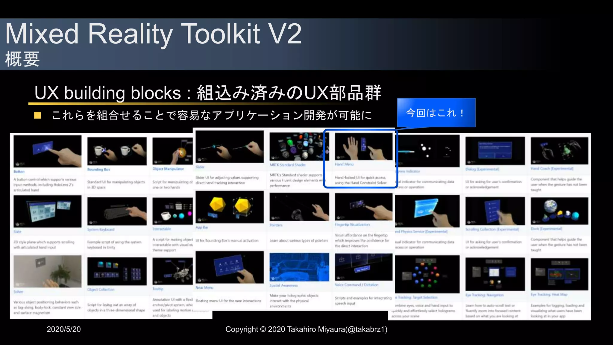 Mixed Reality Toolkit V2
概要
2020/5/20 Copyright © 2020 Takahiro Miyaura(@takabrz1)
UX building blocks : 組込み済みのUX部品群
 これらを組合せることで容易なアプリケーション開発が可能に 今回はこれ！
 