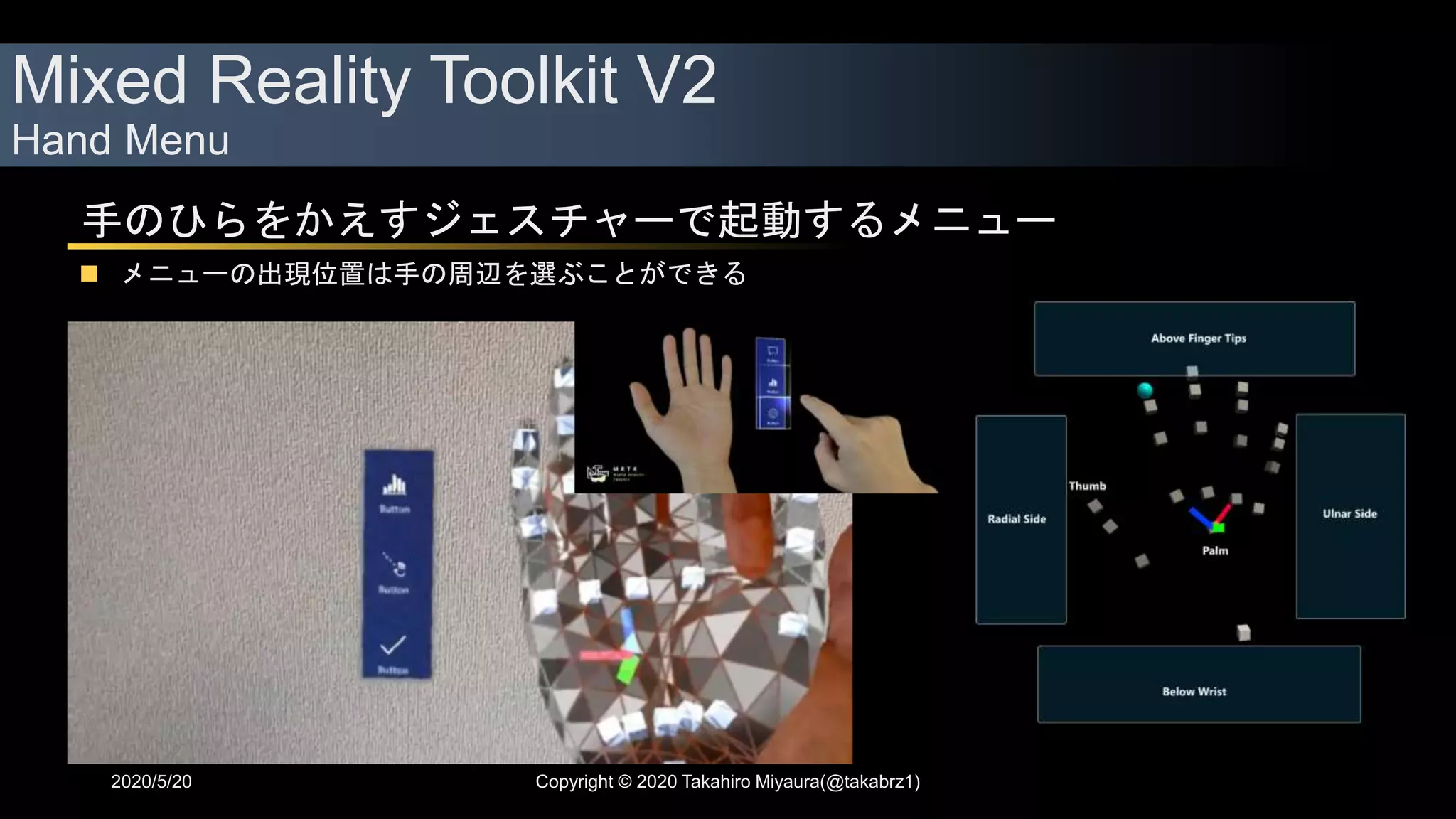 Mixed Reality Toolkit V2
Hand Menu
2020/5/20 Copyright © 2020 Takahiro Miyaura(@takabrz1)
手のひらをかえすジェスチャーで起動するメニュー
 メニューの出現位置は手の周辺を選ぶことができる
 