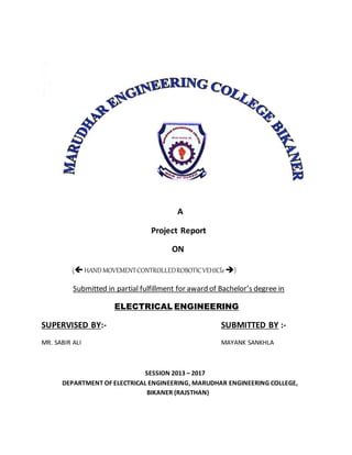 A
Project Report
ON
(HANDMOVEMENTCONTROLLEDROBOTICVEHICle)
Submitted in partial fulfillment for award of Bachelor’s degree in
ELECTRICAL ENGINEERING
SUPERVISED BY:- SUBMITTED BY :-
MR. SABIR ALI MAYANK SANKHLA
SESSION 2013 – 2017
DEPARTMENT OF ELECTRICAL ENGINEERING, MARUDHAR ENGINEERING COLLEGE,
BIKANER (RAJSTHAN)
 