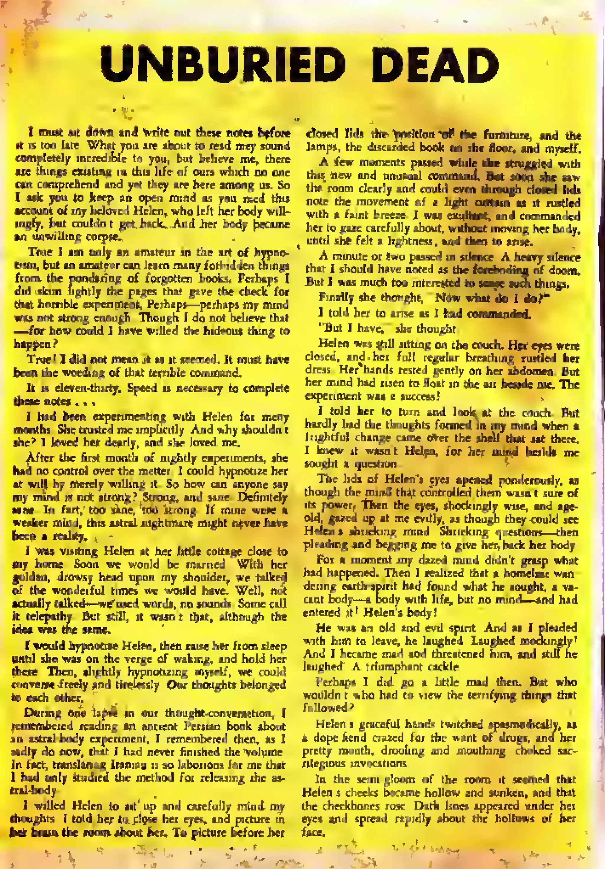 UNBURIED DEAD
I mint 'lit do*n »nr} write out these notes fc*fore closed lids the position of the furniture, and the
it is loo late. What you are about to read may sound lamps; the discarded book 00 the floor, and myself,
completely incredible to you but believe me. there A few momen , s pl5sfd while she struggled with
«re things eating ,n this l.fe.of our, wh.ch no one this. new and unusual command". Bit soon die saw
ran comprehend and yet they are here among ui. So the ,oom rlatly ind could em> u^^i closed lids
I ask you to keep an open mind as you read this nol^ the movement of a jjgf,, „«£?* it rustled
account of m, beloved Helen, who left her body w.IJ- with , fiint breeM. , wls S*m. and commanded
.ngly, but cnuldn t get .back. -And her body became her to gaze carefully about, without moving het body,
an unwilling corpse.
^ until shf f(lt a lightness; and then to arise.
True I am only sn amateur in the art of hypno- A mmute or two pissed In silence. A.he«vy silence
turn, but an amateur can learn many forbidden things
, hlt , shoilW have n0,cd „ ^ [^a^^ '
f do(lm.
J
-'ing of forgotten books. Perhaps I j3Qt t
w„ mudl ^ in
Finally she thought, "Now w
did skim Tightly the pages that
that horrible experiment, Perhaps—perhaps my m
wis not strong enough. Though I do not believe that ' to' d hcr l0 "lse " ' ""
—for how could I have willed the hideoul thing to
"
Bul ' hav=." she thought.
happen? Helen was 5J1II sitting on the couch. Het eyes were
True! I did not mean It as it seemed. Zt must have dosed, and her full regular breathing rustled her
been the wording of that terrible command. dress - H« hand* rested gently on her abdomen. But
It is eleven-thirty. Speed is necessary to complete
h" rnmd hid rlscn ,0 flo
;' '" ,he »ir b**1* "« The
»W orw. . _
experiment was a sutceis!
loughts formed in my mind when a
came Over the shell that sat there,
t Helen, for her mind beside me
irwiiimtfirSo'how can' anyone 'av
The ,ids °f Hcl™'s «y*» °P*neo' ponderously, ""'. .
".. A..' 1 ... ri r :-' though the mind that controlled ihem wasn't inn. nl
^T™'™ -S. la. .1
though the mind that co
l to tat/MftHB^lffl uTw'tTI ^P»»«- Then the eyes
|
, shockingly wise, a
-
d. this astral nightmare might never have °R> &le
{% « "* «'%,;« *™«h **? "
strong? Strong, and sane, Definitely
is—then
oltage close to Plead'"S ™d negging me to give her, back her body,
my home. Soon we would be married. With her .
^°r a moment my dazed mind didn't grasp what
golden, drowsy head upon my shoulder, we talked
h
,
jd happened. Then I realized that a homelas wan-
of the wonderful times we would have. Well, not
dcrmS «rth.sp,rit had found what he sought, a va-
Ittuaily talked—we used words, no sounds. Some call
"nt body—a body with life, but no mind—and had
it telepathy. But still, jt wasn't that; although the cri'«ed "! Helens bndy
idea was the same. He was an old and evil spirit. And 19 I pleaded
I would hypnotize Helen, then raise her from sleep ™ Xcam mdVnd Seatcrrid fim. ancTst'ilf he
there. Then, slightly hypnotizing myself, we could
,luHhtS-
A triumphant cackle,
converse freely and tirelessly. Our thoughts belonged Perhipi I did go a little mad then. But who
to each other. .
wouldn't who had to view the terrifying things that
During one lapse in our thought-conversation, I
followed?
remembered reading an ancient Persian book about Helen's graceful hands twitched ipssmodically. as
an astral-body experiment. 1 remembered then, as I a dope-hend crazed for the want of drugs, and her
sadly do now, that I bad never Snfehed the volume, pretty mouth, drooling and mouthing, choked sic-
In fart, translating Iranian is so laborious for me that rilegious invocations.
1 had only studied the method for releasing the as- Jn the semi-gloom of the room it seemed that
tral-body. Helen's cheeks became hollow and sunken, and that
draughts. I told her to close her eyes, and picture in eyes and spread rapidly about the hollows of her
her brain the room about her. To picture before het face.
 