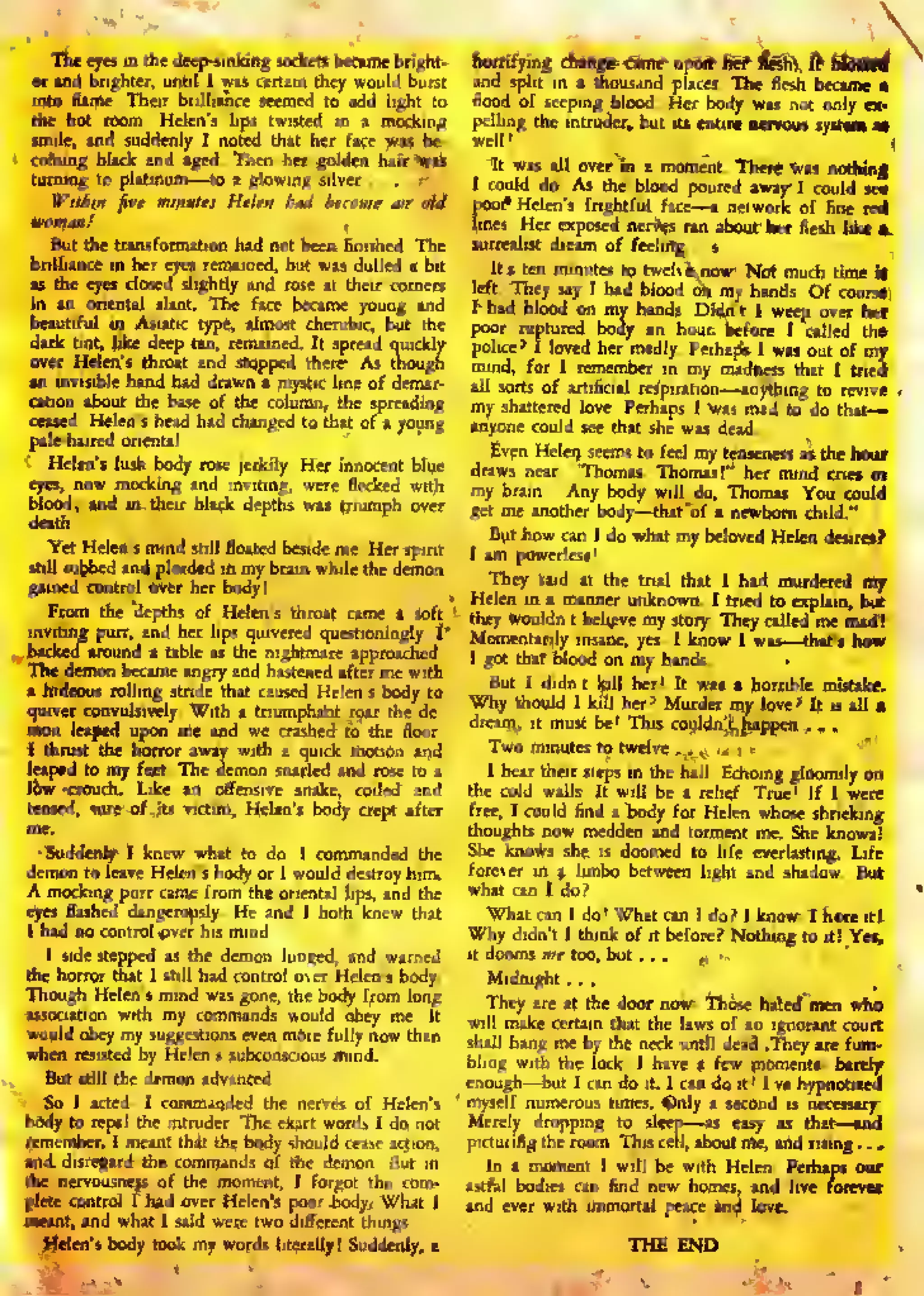 The eyes in the deep-sinking socket? became bright-
into Hame. Their brilliance seemed lo add light to
the hot loom. Helen's lips I wilted in a mocking
jmile. and suddenly I noted that her face wis be-
coming black and aged. Then her golden hair was
turning to platinum—lo a glowing silver ... fi
ffitiia fire minutes Hilar bjd become aa old
But the transformation had not been finished. The
I Helen's throat and stop,
invisible hand had drawn »'
mystic lint of dem,
on about the base of the column, the spread!
Helen's head had changed to that of a you
p.|<
low lied- a
« ure of its vict m. Heir 's body crept after
Sudde ru> I knew wr at to dc I commanded the
demon t i leave Helen's oodvor
A mock fig purr came f omthe riental lips, and the
led dangerously. He an
1 had DC
1 side stepped as the demon
the horror that 1 still h d contra over Helen's body.
Though Helen's mind !S jSiirn- the body from long
n with my co ntnands would obey me. It
would ol ey my suggest! nore fully now than.
when te isted by Helen idous mind.
But still the demon a Ivinted.
nded th nerves of Helen's
body to epcl the Intra!. r. The kact words 1 do not
r. 1 meant that
•gard the ccmn the demon. But in
the nerv ousness of the
plete cc trol t had ove Hci en's poor -body,- What i
d what 1 said different things.
Helen s body look my words 1 terally! Suddenly, a
iVbioa*.
xhorrifying CTimg*-c5me' upon* fief-fern,
and split in thousand places. The flesh became
flood of seeping blood. Her body was not only ex-
pelling the intruder, but its entire nervous systM m
It was all over m a moment. There wis nothing
1 could do. As the blood poured awiy- 1 could seo
poof* Helen's frightful face—a network of fine ml
lines. Her exposed nerves ran about- kt* flesh like
surrealist dream of feeling. <
It's ten minutes to twelve.ncw: Not much time H
left. They say 1 had blood on my hands. Of course.
I had blood on my hands. Didn't I weep over he[
poor ruptured body an hour, before I called the
police? I loved her midly. Perhapi I was out of my"
mind, for I remember in my madness that I tried
all sorts of artificial respiration—anything to revive
i lush .body rose jerkily, Her innocent blue
eyes, now mocking and inviting, were flecked with
blood; and in their black depths was triumph over
Yet Helen's mind still floated beside me. Her spirit
still sobbed and pleaded in my brain while the demon
gained control over her body!
From the depths of Helen's throat came a soft
'
backed around a table as the nightmare approached.
The demon became angry and hastened after me with
> hideous rolling stride that caused Helen's body to
mon leaped upon me and we crashed to the floor.
I thrust the horror away with a quick motion and
leaped to my feet. The demon
haws near. Thomas. Thomas!"' her' mind cries in
ny brain. "Any body will do, Thomas. You could
;et me another body—that of a newborn child."
But how ran I do what my beloved Helen desires?
t the trial that I hid murdered my
Helen explain.
ildn't believe my story. They called me mad!-
momentarily insine, yes. 1 know I was—that's how
i got that blood on my hands. '
.
But I didn't kill her! It was a horrible mistake.
Why should 1 kill her? Murder my love? It is all a.
dream; it must be! This couldn'^ happen . . .
I hear their steps in the hall. Echoing gloomily on
the cold walls. It will be a telief. True! If I were
free. I could find a body for Helen whose shrieking
thoughts now madden and torment me. She knows!
She knows she is doomed to life everlasting. Life
Whyd; I think of it before!
', But
t'Yes,
Midnight ... >
"
-_ '
They ate at the door now. Those hated men who
will make certain that the laws of an ignorant court
shall hang me bv the neck until dead. They ire fum-
bling with the lock. 1 have a few moments: barely
enough—but I can do it. I can do it! I've hypnotised
Merely dropping to sleep—as easy as that—and
in a moment I will be with Helen. Perhaps our
astral bodies can find new homes, and live forevea:
 
