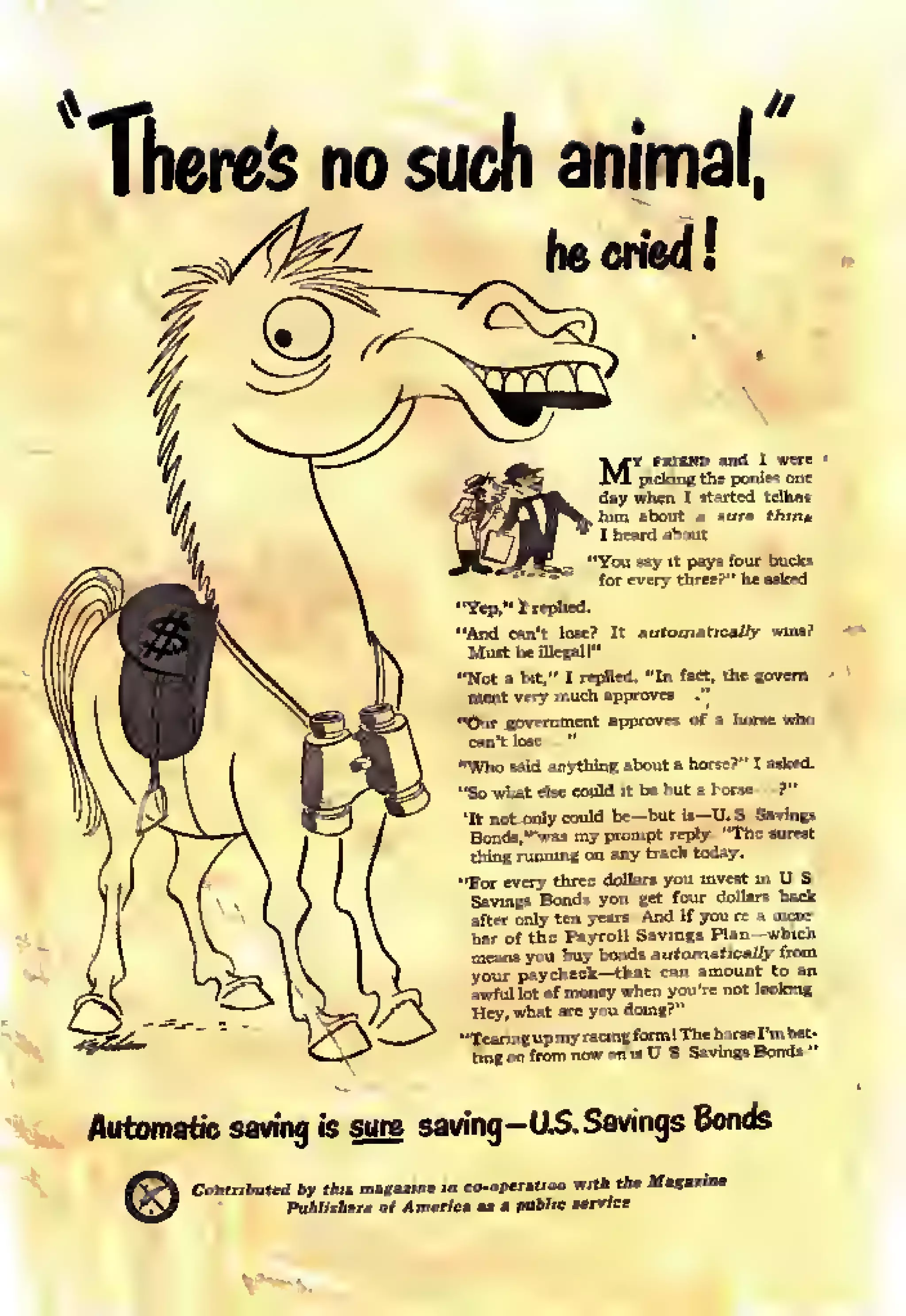 There's no such animal,
igg. heeridi
MY
picS
"Y«P. I replied.
"And
Must
can't lost? It aufr.
be illegal 1"
mafic
"Not bit," I replied. "In
very much approves !f-'
'St
government approve
"Who said anything about ahorsi
"Sowiat else cmild it be b itohi
"It not only could bc--bu
thing running on any Cra
il—
k rod
"For •very three dollars y
Savi
stta
gs Bonds you get
f the Payroll Sav
paycheck —that c
our d
Automatic saving is sure saving-US. Savings Bonds
©Contributed by this magazine in co-opera.ion with the Maz.riM
PtiUMm of Am.rict as » jMiMfc service.
 