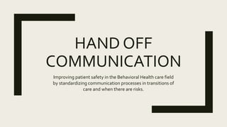 HAND OFF
COMMUNICATION
Improving patient safety in the Behavioral Health care field
by standardizing communication processes in transitions of
care and when there are risks.
 